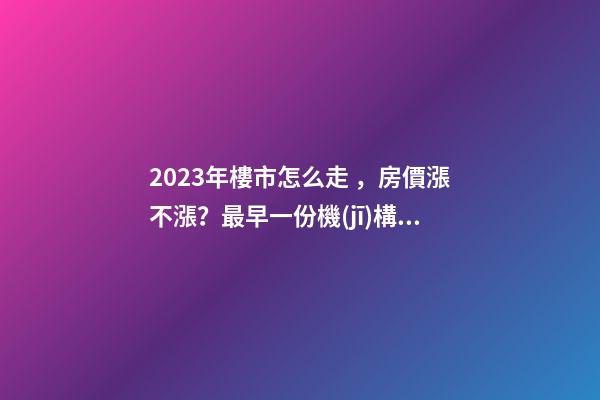 2023年樓市怎么走，房價漲不漲？最早一份機(jī)構(gòu)預(yù)測出爐